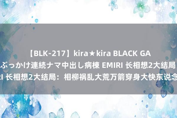 【BLK-217】kira★kira BLACK GAL黒ギャルご奉仕ナース 大量ぶっかけ連続ナマ中出し病棟 EMIRI 长相想2大结局：相柳祸乱大荒万箭穿身大快东说念主心！