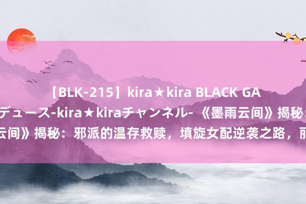 【BLK-215】kira★kira BLACK GAL 黒ギャル・EMIRIプロデュース-kira★kiraチャンネル- 《墨雨云间》揭秘：邪派的温存救赎，填旋女配逆袭之路，丽妃天子未必真爱曝光！