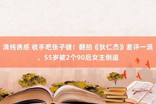 清纯诱惑 收手吧张子健！翻拍《狄仁杰》差评一派，55岁被2个90后女主倒追