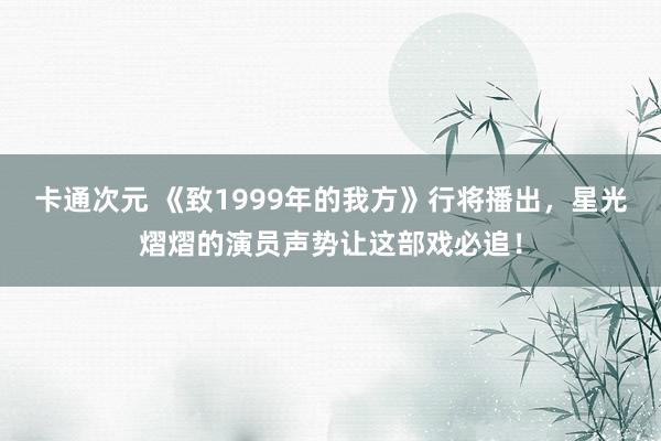 卡通次元 《致1999年的我方》行将播出，星光熠熠的演员声势让这部戏必追！