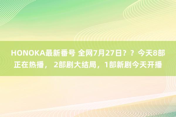 HONOKA最新番号 全网7月27日？？今天8部正在热播， 2部剧大结局，1部新剧今天开播