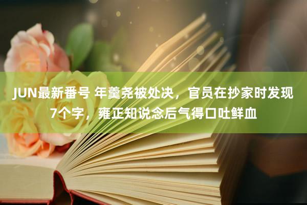 JUN最新番号 年羹尧被处决，官员在抄家时发现7个字，雍正知说念后气得口吐鲜血