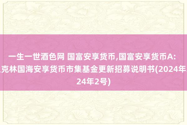 一生一世酒色网 国富安享货币，国富安享货币A: 富兰克林国海安享货币市集基金更新招募说明书(2024年2号)