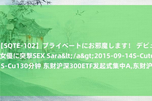 【SQTE-102】プライベートにお邪魔します！ デビューしたてのAV女優に突撃SEX Sara</a>2015-09-14S-Cute&$S-Cute（S-Cu130分钟 东财沪深300ETF发起式集中A，东财沪深300ETF发起式集中C: 西藏东财沪深300交游型敞开式指数证券投资基金发起式集中基金招募说明书