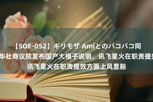 【SOE-052】ギリモザ Amiとのパコパコ同棲生活 Ami 新华社商议院发布国产大模子说明，讯飞星火在职责提效方面上风显豁