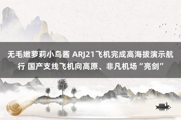 无毛嫩萝莉小鸟酱 ARJ21飞机完成高海拔演示航行 国产支线飞机向高原、非凡机场“亮剑”