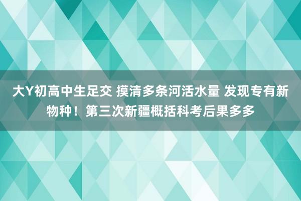 大Y初高中生足交 摸清多条河活水量 发现专有新物种！第三次新疆概括科考后果多多