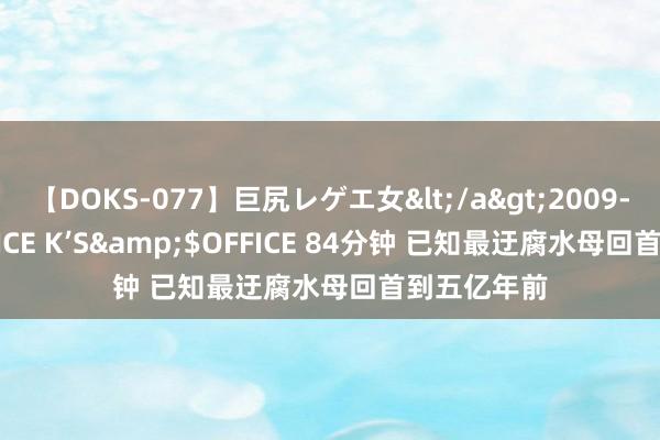 【DOKS-077】巨尻レゲエ女</a>2009-05-01OFFICE K’S&$OFFICE 84分钟 已知最迂腐水母回首到五亿年前