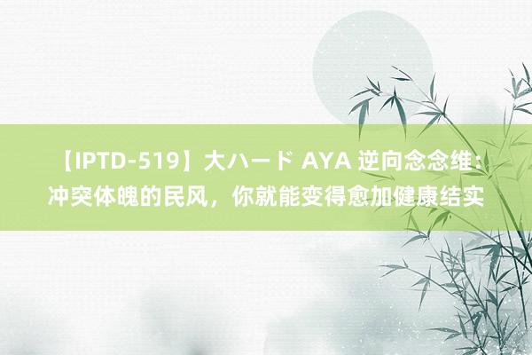 【IPTD-519】大ハード AYA 逆向念念维：冲突体魄的民风，你就能变得愈加健康结实