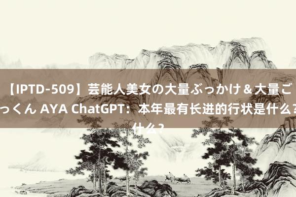 【IPTD-509】芸能人美女の大量ぶっかけ＆大量ごっくん AYA ChatGPT：本年最有长进的行状是什么？