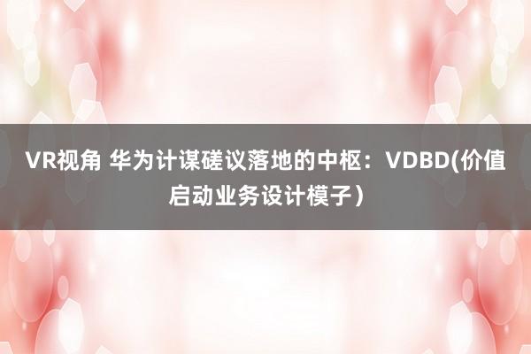 VR视角 华为计谋磋议落地的中枢：VDBD(价值启动业务设计模子）