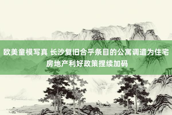 欧美童模写真 长沙复旧合乎条目的公寓调遣为住宅 房地产利好政策捏续加码