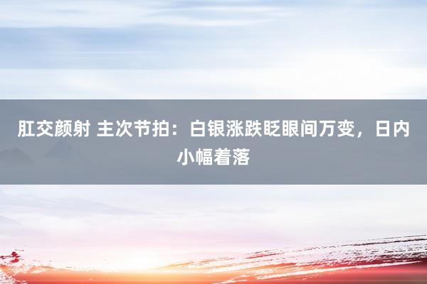 肛交颜射 主次节拍：白银涨跌眨眼间万变，日内小幅着落