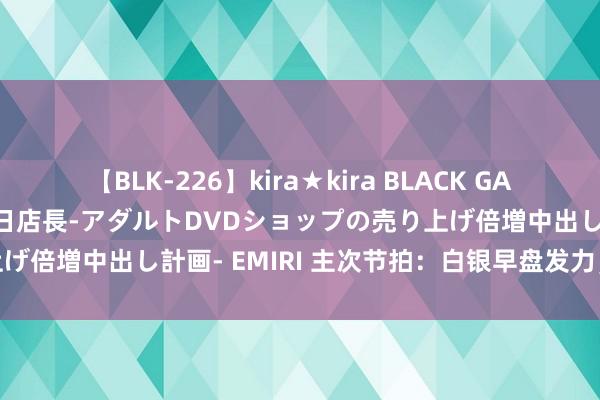 【BLK-226】kira★kira BLACK GAL 黒ギャル露出セクハラ1日店長-アダルトDVDショップの売り上げ倍増中出し計画- EMIRI 主次节拍：白银早盘发力，日内飞腾