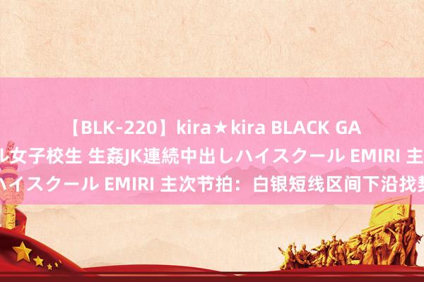 【BLK-220】kira★kira BLACK GAL 留年5年目のお姉黒ギャル女子校生 生姦JK連続中出しハイスクール EMIRI 主次节拍：白银短线区间下沿找契机