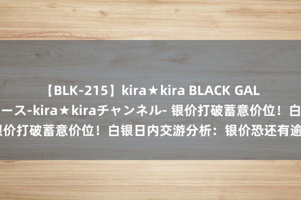 【BLK-215】kira★kira BLACK GAL 黒ギャル・EMIRIプロデュース-kira★kiraチャンネル- 银价打破蓄意价位！白银日内交游分析：银价恐还有逾3%大涨空间