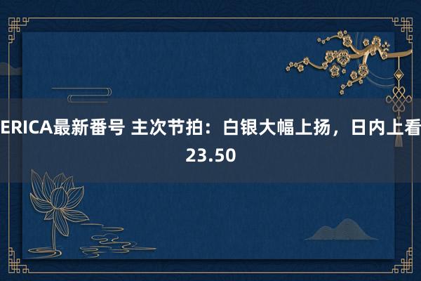 ERICA最新番号 主次节拍：白银大幅上扬，日内上看23.50