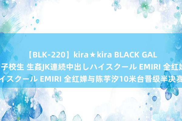 【BLK-220】kira★kira BLACK GAL 留年5年目のお姉黒ギャル女子校生 生姦JK連続中出しハイスクール EMIRI 全红婵与陈芋汐10米台晋级半决赛