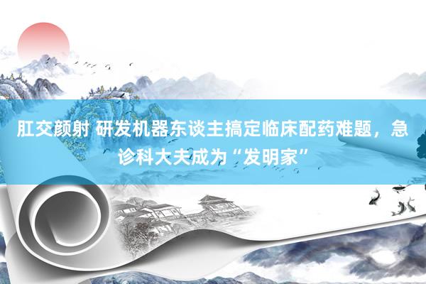 肛交颜射 研发机器东谈主搞定临床配药难题，急诊科大夫成为“发明家”