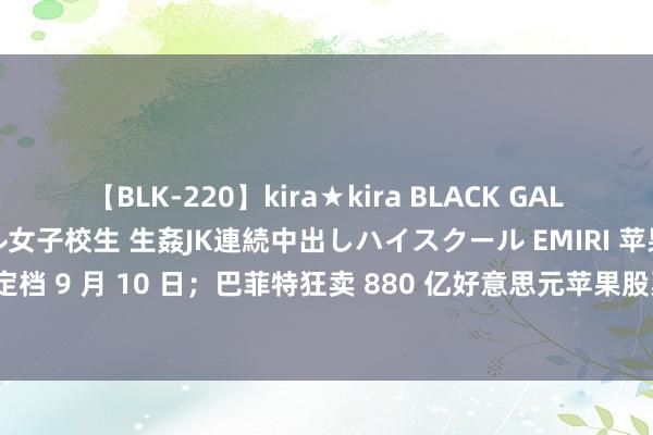 【BLK-220】kira★kira BLACK GAL 留年5年目のお姉黒ギャル女子校生 生姦JK連続中出しハイスクール EMIRI 苹果新品发布会或定档 9 月 10 日；巴菲特狂卖 880 亿好意思元苹果股票；祯祥星河 E5 上市，10.98 万元起