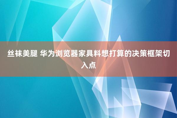 丝袜美腿 华为浏览器家具料想打算的决策框架切入点