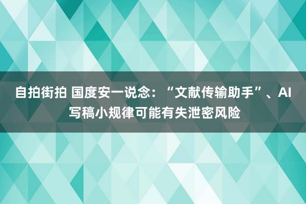 自拍街拍 国度安一说念：“文献传输助手”、AI 写稿小规律可能有失泄密风险