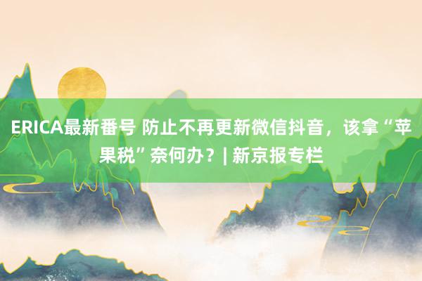 ERICA最新番号 防止不再更新微信抖音，该拿“苹果税”奈何办？| 新京报专栏