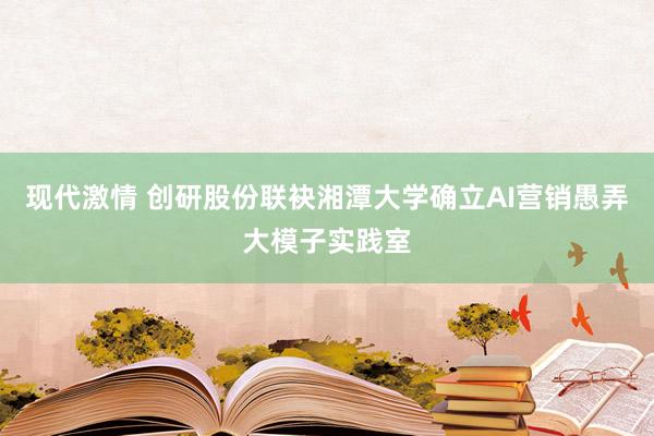 现代激情 创研股份联袂湘潭大学确立AI营销愚弄大模子实践室