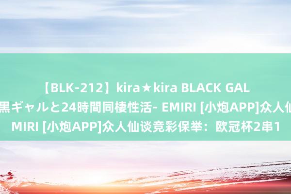 【BLK-212】kira★kira BLACK GAL レンタル痴女GAL-日焼け黒ギャルと24時間同棲性活- EMIRI [小炮APP]众人仙谈竞彩保举：欧冠杯2串1