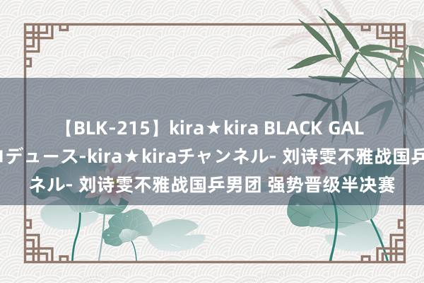 【BLK-215】kira★kira BLACK GAL 黒ギャル・EMIRIプロデュース-kira★kiraチャンネル- 刘诗雯不雅战国乒男团 强势晋级半决赛