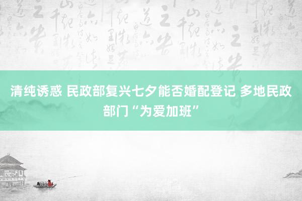 清纯诱惑 民政部复兴七夕能否婚配登记 多地民政部门“为爱加班”