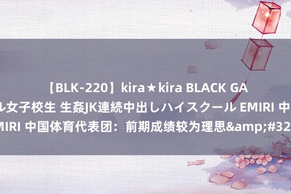 【BLK-220】kira★kira BLACK GAL 留年5年目のお姉黒ギャル女子校生 生姦JK連続中出しハイスクール EMIRI 中国体育代表团：前期成绩较为理思&#32;后头比赛充满挑战