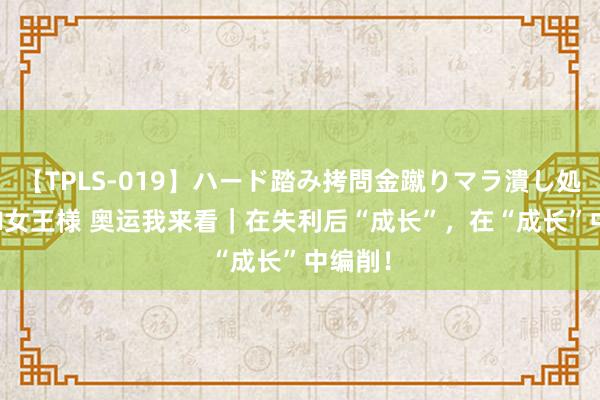 【TPLS-019】ハード踏み拷問金蹴りマラ潰し処刑 JUN女王様 奥运我来看｜在失利后“成长”，在“成长”中编削！