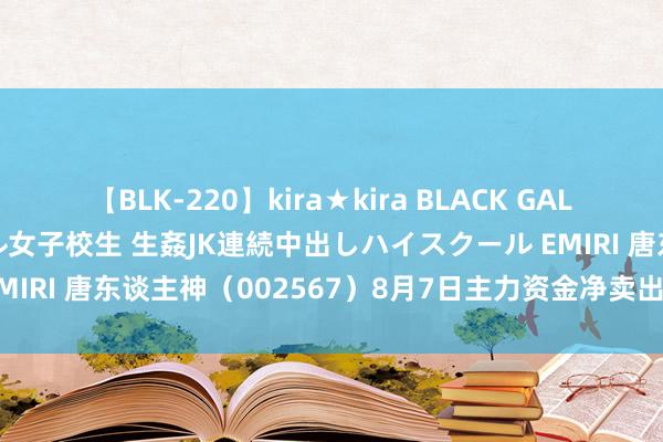 【BLK-220】kira★kira BLACK GAL 留年5年目のお姉黒ギャル女子校生 生姦JK連続中出しハイスクール EMIRI 唐东谈主神（002567）8月7日主力资金净卖出5051.18万元