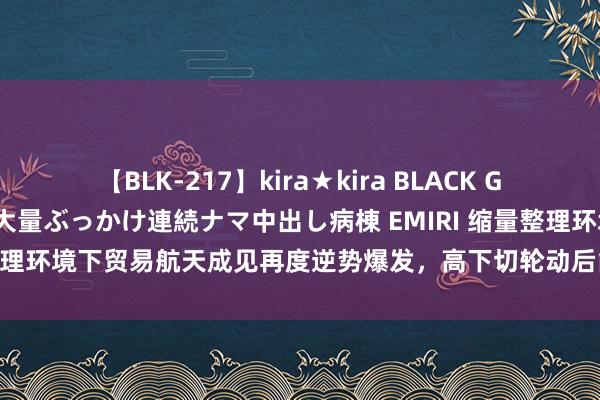 【BLK-217】kira★kira BLACK GAL黒ギャルご奉仕ナース 大量ぶっかけ連続ナマ中出し病棟 EMIRI 缩量整理环境下贸易航天成见再度逆势爆发，高下切轮动后能否开启二阶行情？