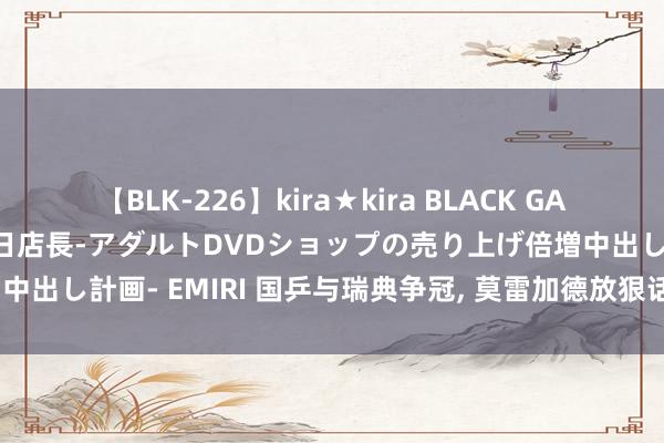 【BLK-226】kira★kira BLACK GAL 黒ギャル露出セクハラ1日店長-アダルトDVDショップの売り上げ倍増中出し計画- EMIRI 国乒与瑞典争冠， 莫雷加德放狠话， 国乒或丢失金牌