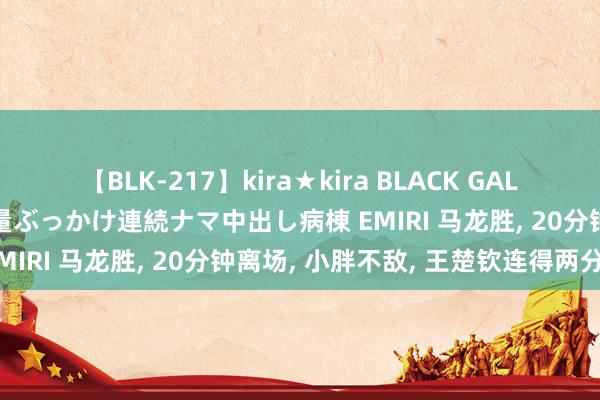 【BLK-217】kira★kira BLACK GAL黒ギャルご奉仕ナース 大量ぶっかけ連続ナマ中出し病棟 EMIRI 马龙胜， 20分钟离场， 小胖不敌， 王楚钦连得两分