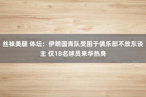 丝袜美腿 体坛：伊朗国青队受困于俱乐部不放东谈主 仅18名球员来华热身