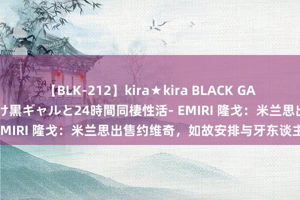 【BLK-212】kira★kira BLACK GAL レンタル痴女GAL-日焼け黒ギャルと24時間同棲性活- EMIRI 隆戈：米兰思出售约维奇，如故安排与牙东谈主会面