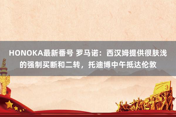 HONOKA最新番号 罗马诺：西汉姆提供很肤浅的强制买断和二转，托迪博中午抵达伦敦