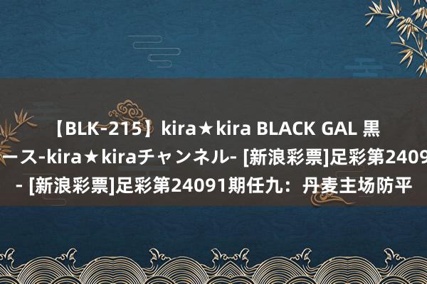 【BLK-215】kira★kira BLACK GAL 黒ギャル・EMIRIプロデュース-kira★kiraチャンネル- [新浪彩票]足彩第24091期任九：丹麦主场防平