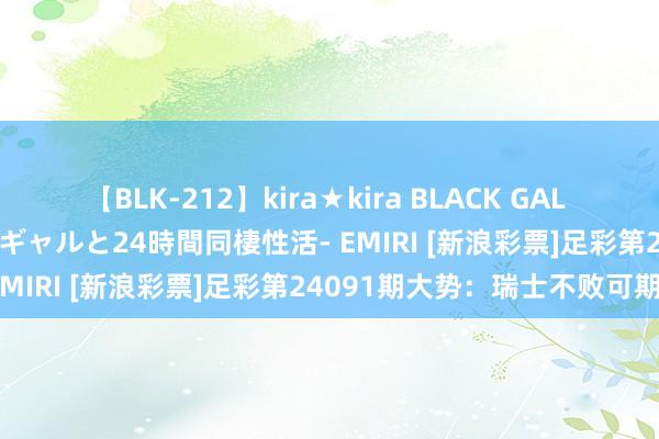 【BLK-212】kira★kira BLACK GAL レンタル痴女GAL-日焼け黒ギャルと24時間同棲性活- EMIRI [新浪彩票]足彩第24091期大势：瑞士不败可期