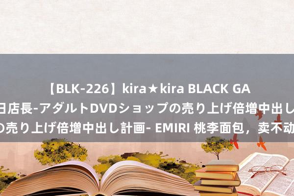 【BLK-226】kira★kira BLACK GAL 黒ギャル露出セクハラ1日店長-アダルトDVDショップの売り上げ倍増中出し計画- EMIRI 桃李面包，卖不动了？