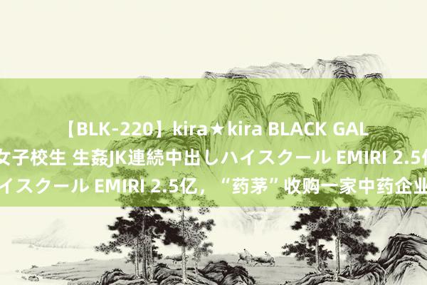 【BLK-220】kira★kira BLACK GAL 留年5年目のお姉黒ギャル女子校生 生姦JK連続中出しハイスクール EMIRI 2.5亿，“药茅”收购一家中药企业