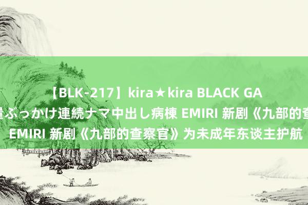 【BLK-217】kira★kira BLACK GAL黒ギャルご奉仕ナース 大量ぶっかけ連続ナマ中出し病棟 EMIRI 新剧《九部的查察官》为未成年东谈主护航