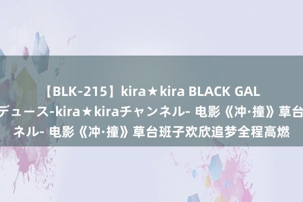 【BLK-215】kira★kira BLACK GAL 黒ギャル・EMIRIプロデュース-kira★kiraチャンネル- 电影《冲·撞》草台班子欢欣追梦全程高燃