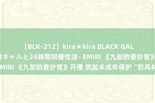 【BLK-212】kira★kira BLACK GAL レンタル痴女GAL-日焼け黒ギャルと24時間同棲性活- EMIRI 《九部的查抄官》开播 筑起未成年保护“防风林”