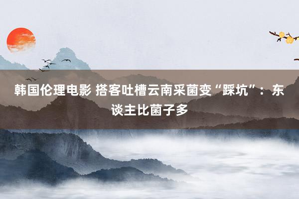 韩国伦理电影 搭客吐槽云南采菌变“踩坑”：东谈主比菌子多