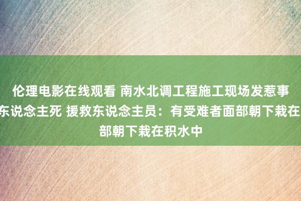 伦理电影在线观看 南水北调工程施工现场发惹事故致5东说念主死 援救东说念主员：有受难者面部朝下栽在积水中