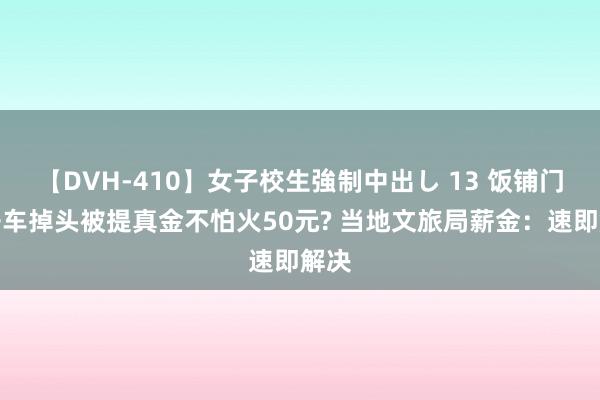 【DVH-410】女子校生強制中出し 13 饭铺门口开车掉头被提真金不怕火50元? 当地文旅局薪金：速即解决